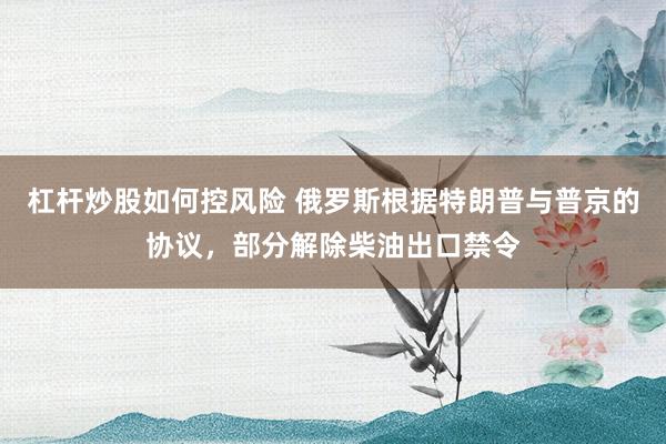 杠杆炒股如何控风险 俄罗斯根据特朗普与普京的协议，部分解除柴油出口禁令