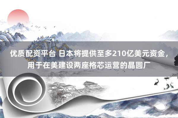 优质配资平台 日本将提供至多210亿美元资金，用于在美建设两座格芯运营的晶圆厂