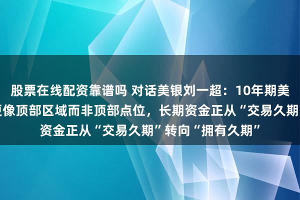 股票在线配资靠谱吗 对话美银刘一超：10年期美债收益率“破5”更像顶部区域而非顶部点位，长期资金正从“交易久期”转向“拥有久期”