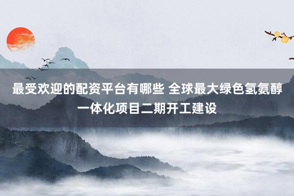 最受欢迎的配资平台有哪些 全球最大绿色氢氨醇一体化项目二期开工建设