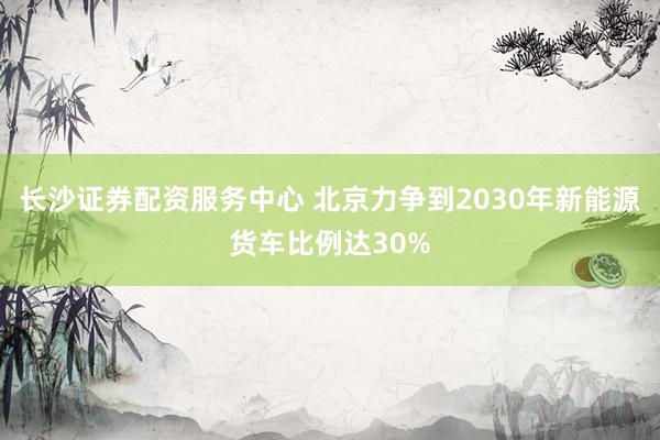 长沙证券配资服务中心 北京力争到2030年新能源货车比例达30%