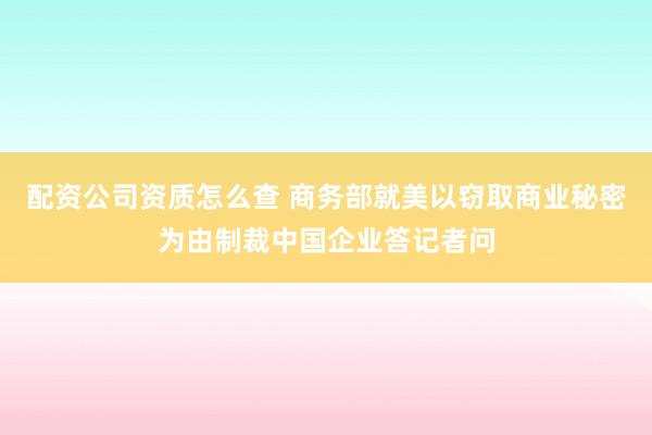 配资公司资质怎么查 商务部就美以窃取商业秘密为由制裁中国企业答记者问