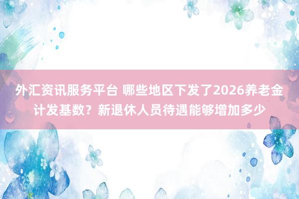 外汇资讯服务平台 哪些地区下发了2026养老金计发基数？新退休人员待遇能够增加多少