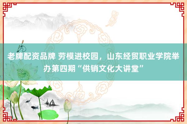 老牌配资品牌 劳模进校园，山东经贸职业学院举办第四期“供销文化大讲堂”