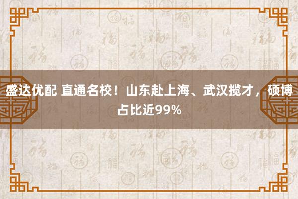 盛达优配 直通名校！山东赴上海、武汉揽才，硕博占比近99%