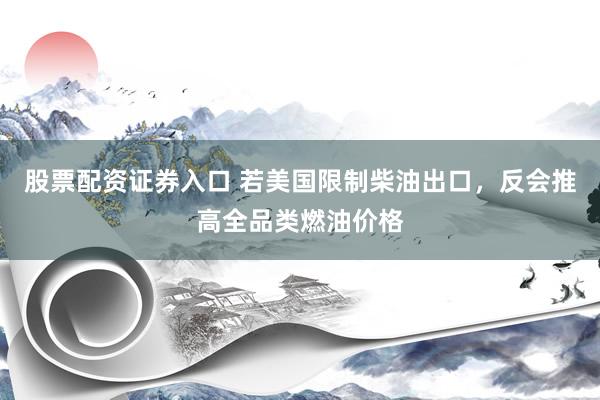 股票配资证券入口 若美国限制柴油出口，反会推高全品类燃油价格