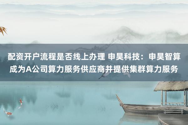 配资开户流程是否线上办理 申昊科技：申昊智算成为A公司算力服务供应商并提供集群算力服务