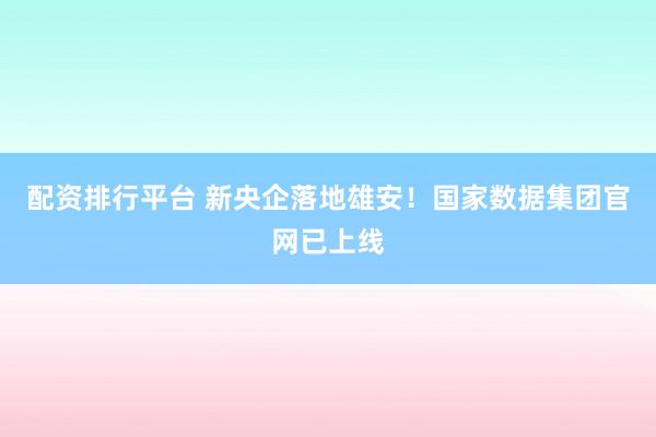 配资排行平台 新央企落地雄安！国家数据集团官网已上线