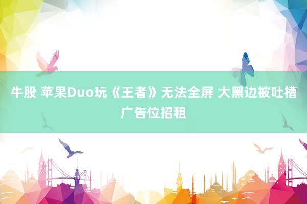 牛股 苹果Duo玩《王者》无法全屏 大黑边被吐槽广告位招租