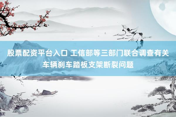 股票配资平台入口 工信部等三部门联合调查有关车辆刹车踏板支架断裂问题
