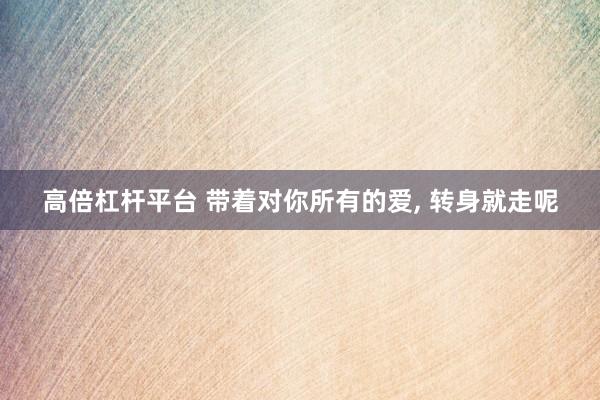 高倍杠杆平台 带着对你所有的爱, 转身就走呢