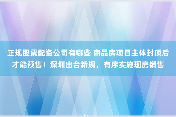 正规股票配资公司有哪些 商品房项目主体封顶后才能预售！深圳出台新规，有序实施现房销售