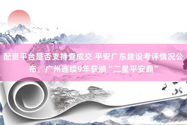 配资平台是否支持查成交 平安广东建设考评情况公布，广州连续9年获颁“二星平安鼎”
